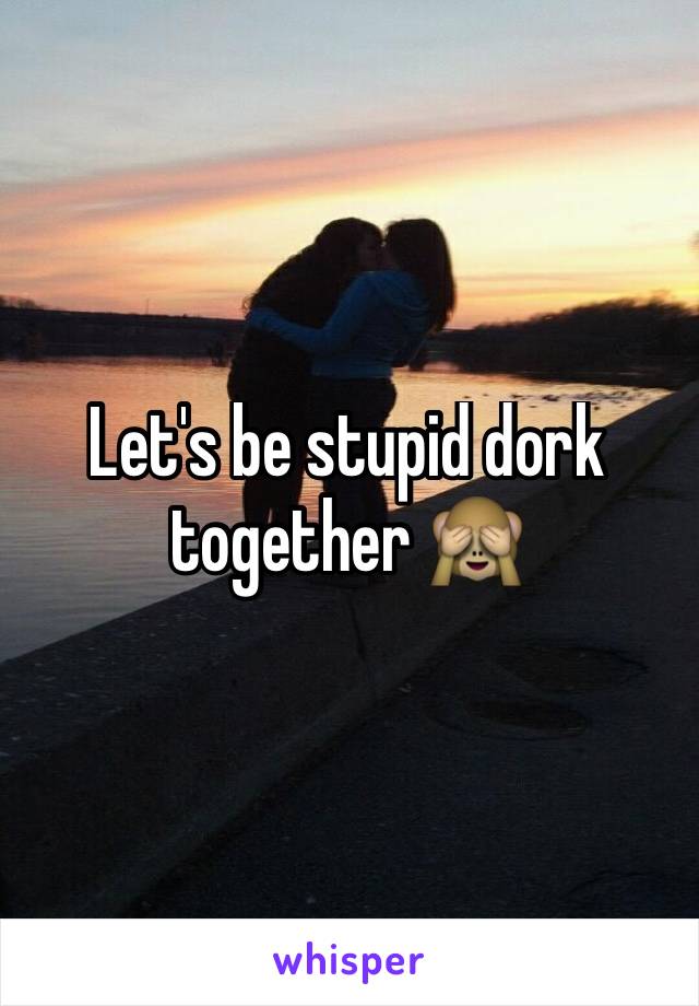 Let's be stupid dork together 🙈