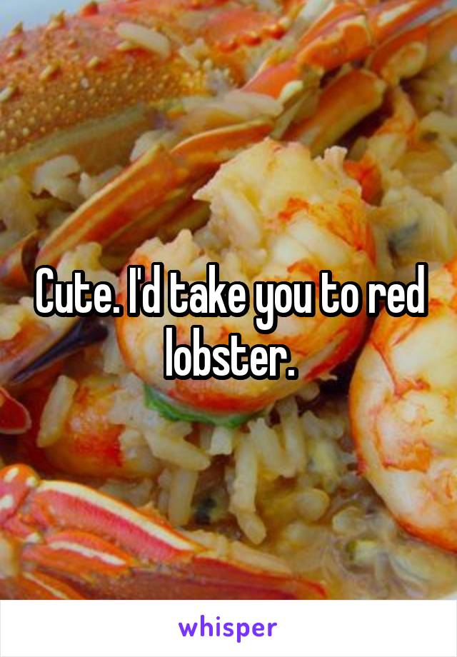 Cute. I'd take you to red lobster.