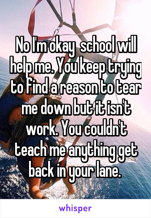 No I'm okay  school will help me. You keep trying to find a reason to tear me down but it isn't work. You couldn't teach me anything get back in your lane. 