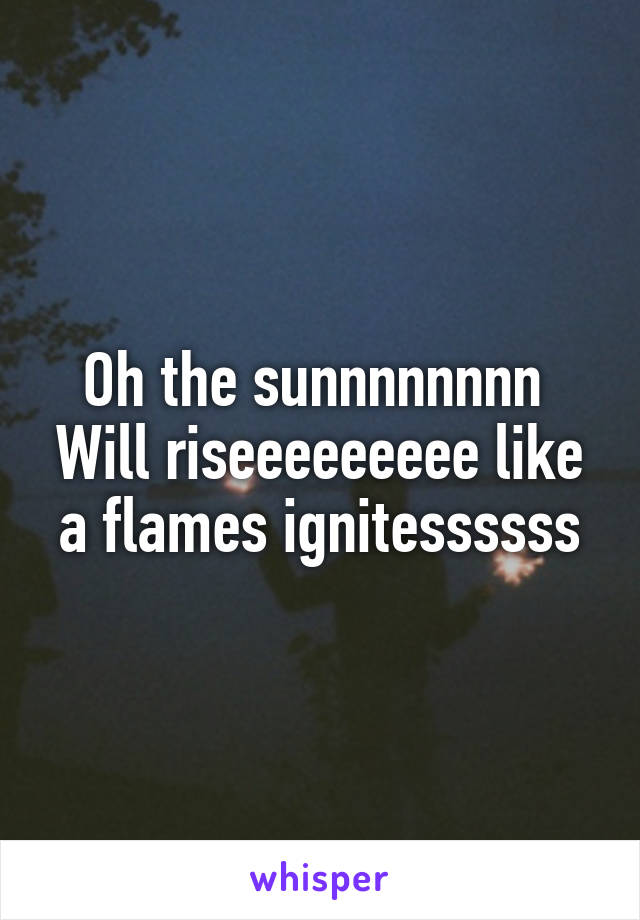 Oh the sunnnnnnnn 
Will riseeeeeeeee like a flames ignitessssss