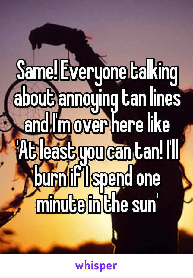 Same! Everyone talking about annoying tan lines and I'm over here like 'At least you can tan! I'll burn if I spend one minute in the sun'