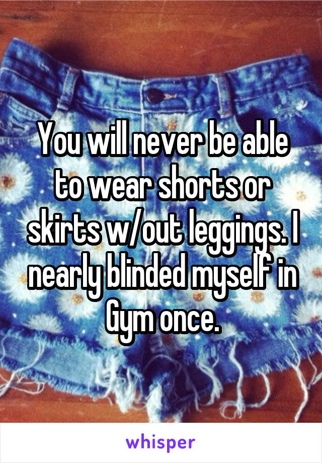 You will never be able to wear shorts or skirts w/out leggings. I nearly blinded myself in Gym once.