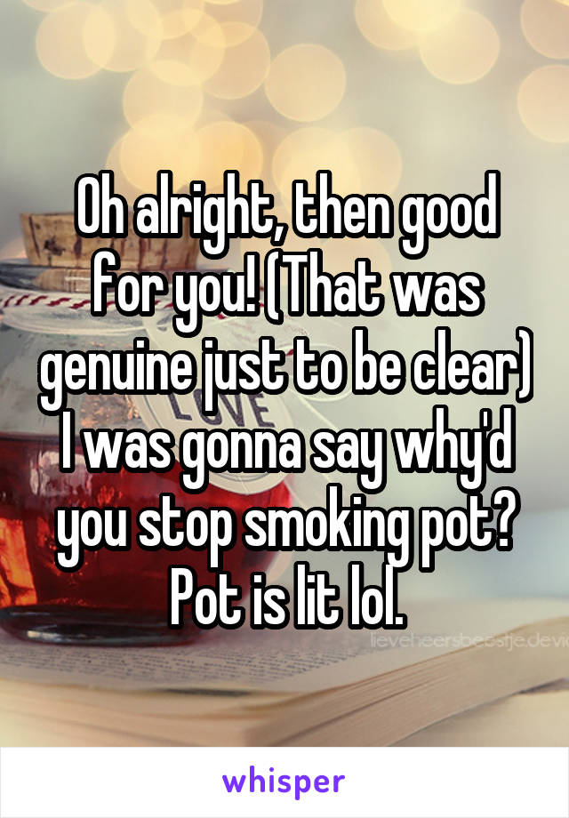 Oh alright, then good for you! (That was genuine just to be clear) I was gonna say why'd you stop smoking pot? Pot is lit lol.