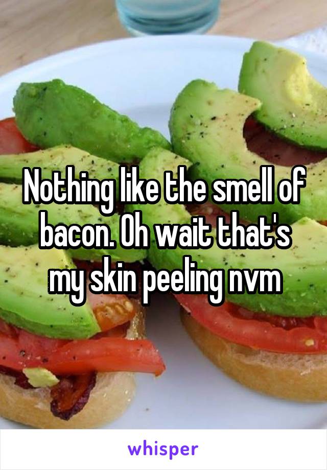 Nothing like the smell of bacon. Oh wait that's my skin peeling nvm