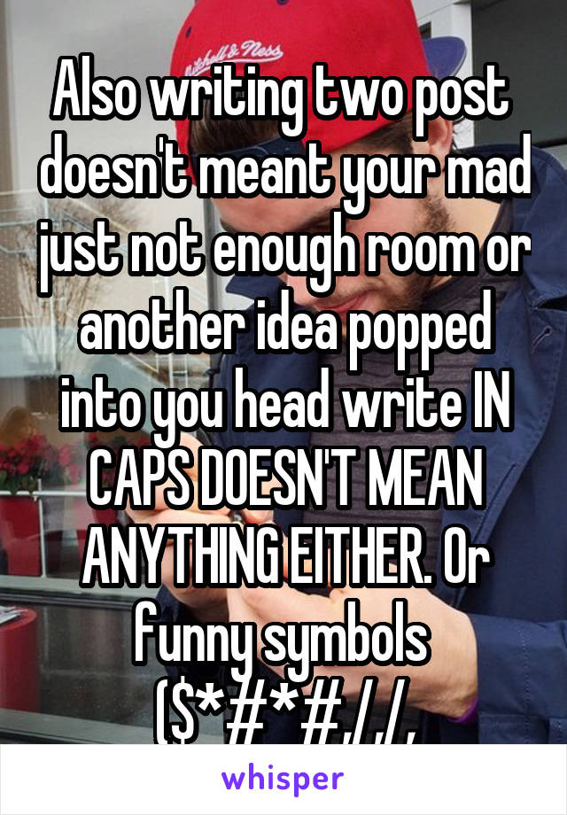 Also writing two post  doesn't meant your mad just not enough room or another idea popped into you head write IN CAPS DOESN'T MEAN ANYTHING EITHER. Or funny symbols  ($*#*#,/,/,