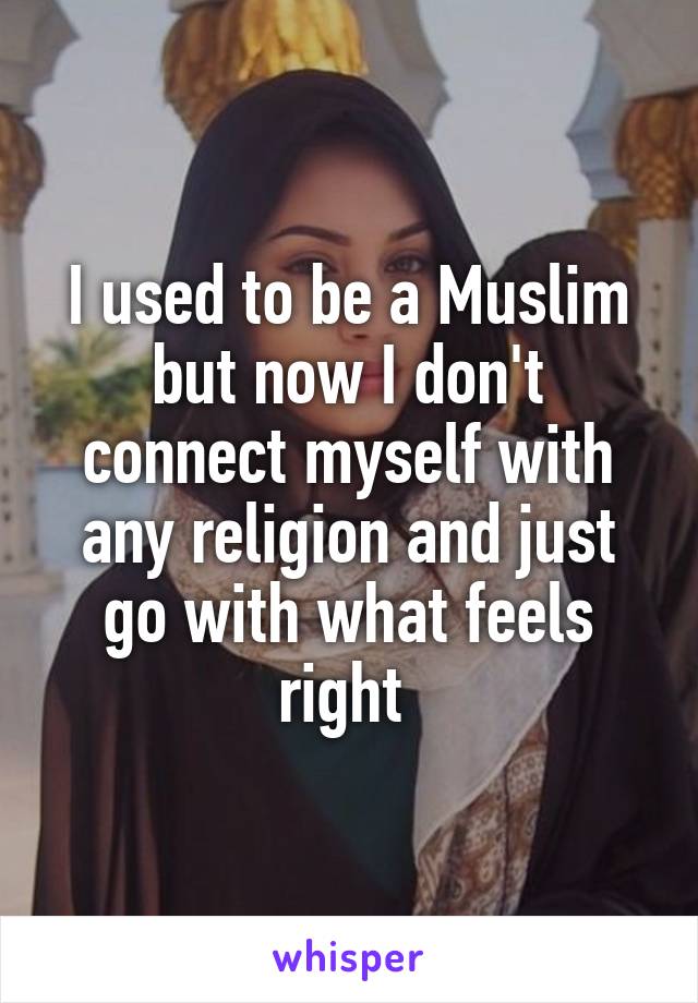 I used to be a Muslim but now I don't connect myself with any religion and just go with what feels right 