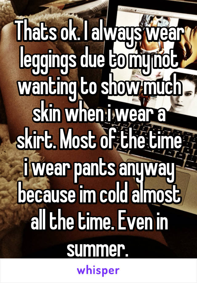 Thats ok. I always wear leggings due to my not wanting to show much skin when i wear a skirt. Most of the time i wear pants anyway because im cold almost all the time. Even in summer. 