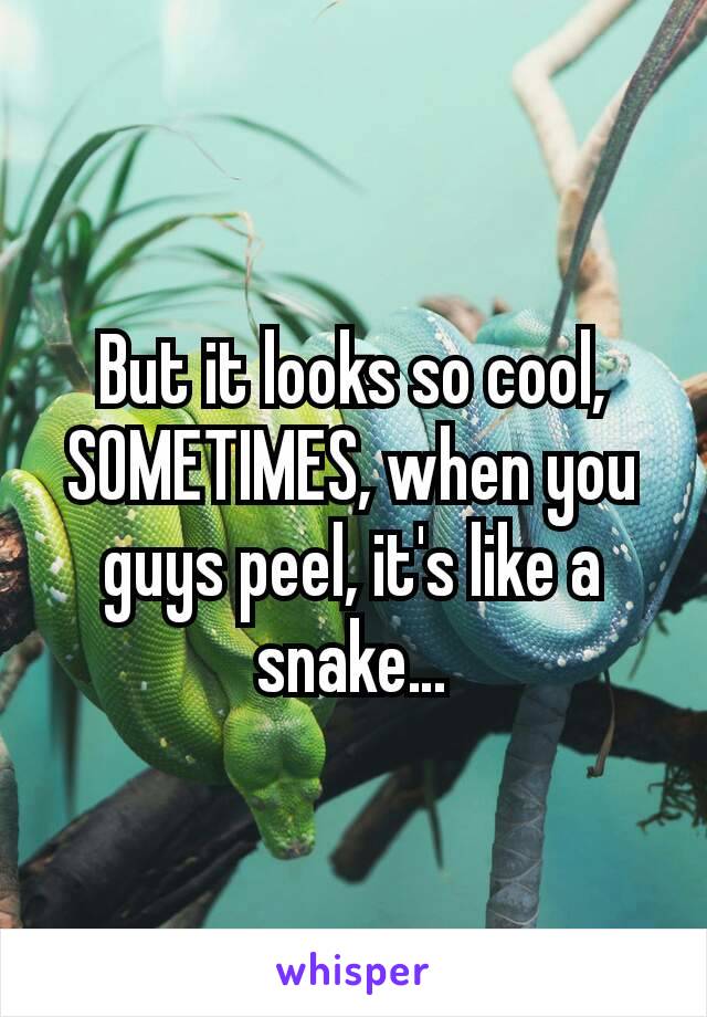 But it looks so cool, SOMETIMES, when you guys peel, it's like a snake…