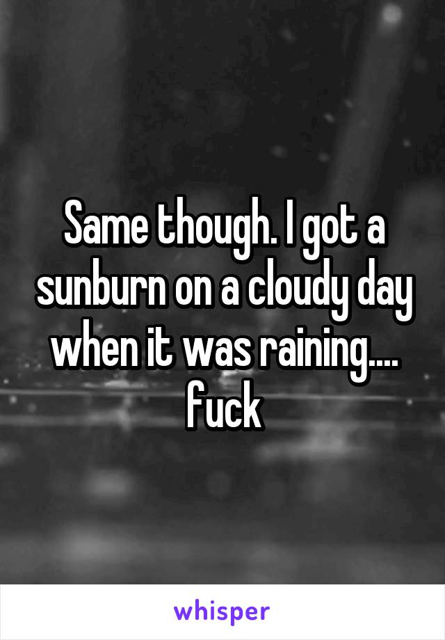 Same though. I got a sunburn on a cloudy day when it was raining.... fuck