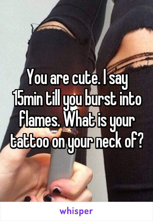 You are cute. I say 15min till you burst into flames. What is your tattoo on your neck of?