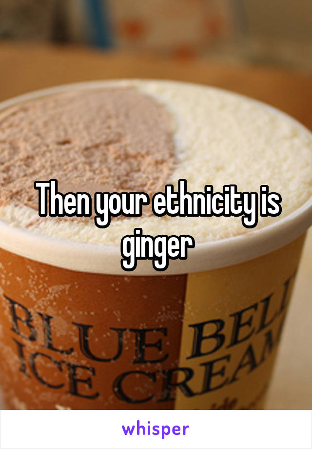 Then your ethnicity is ginger