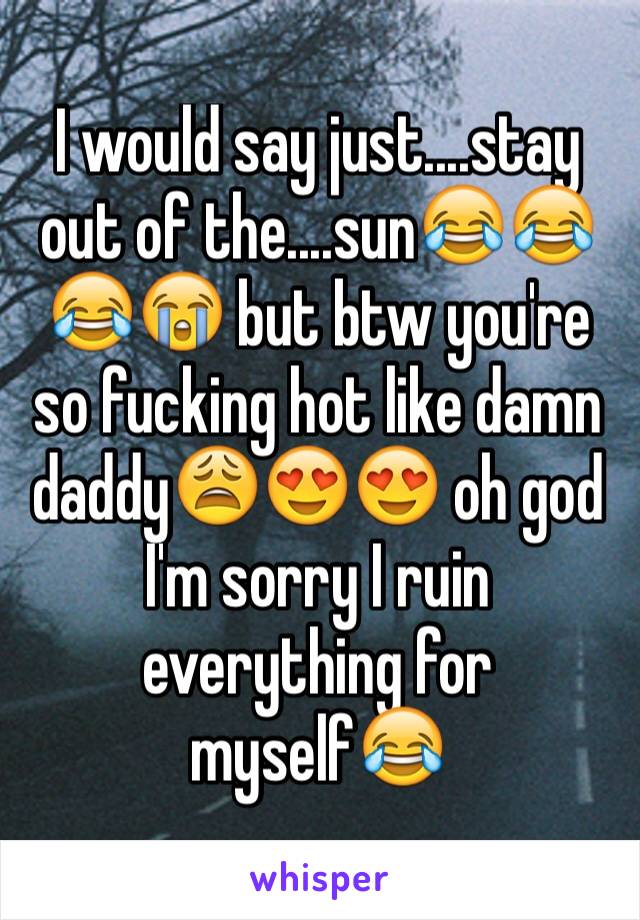 I would say just....stay out of the....sun😂😂😂😭 but btw you're so fucking hot like damn daddy😩😍😍 oh god I'm sorry I ruin everything for myself😂