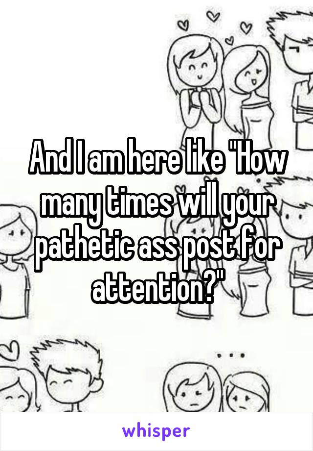 And I am here like "How many times will your pathetic ass post for attention?"