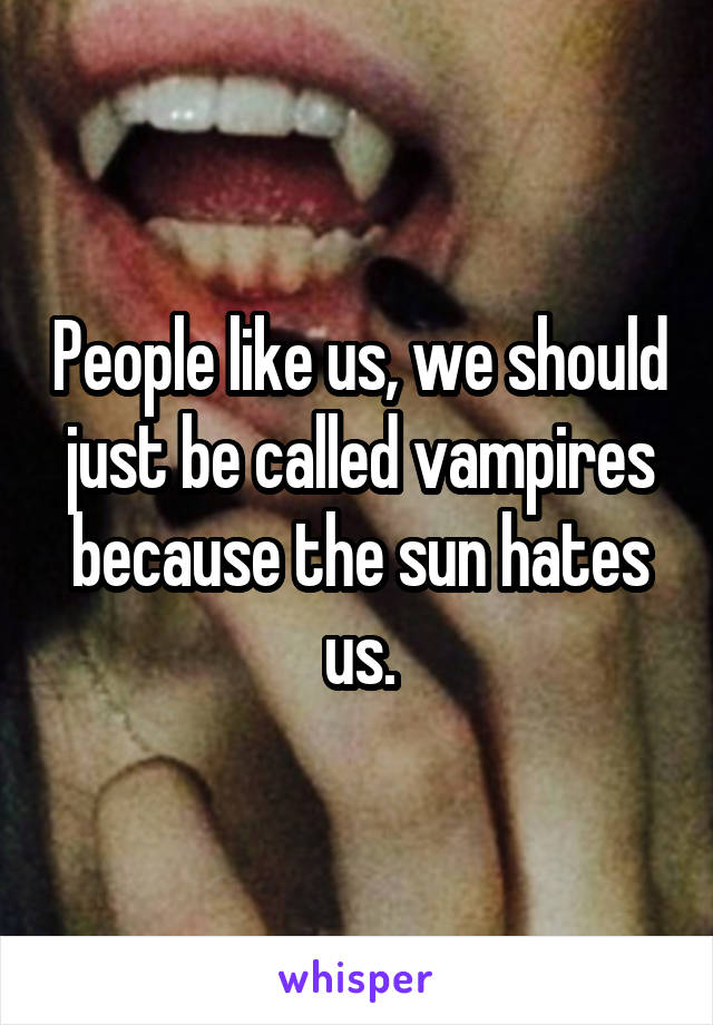 People like us, we should just be called vampires because the sun hates us.