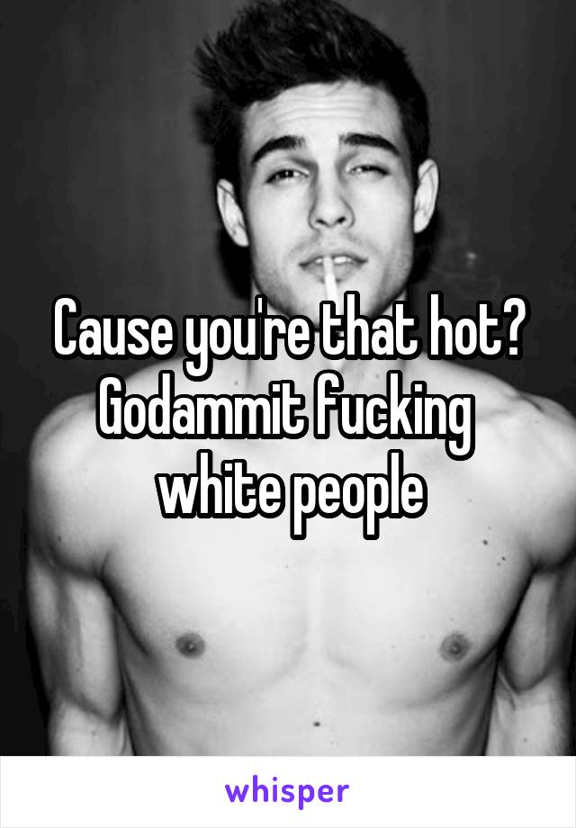 Cause you're that hot? Godammit fucking  white people