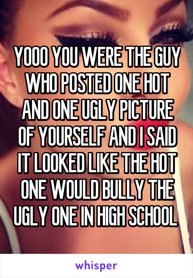 YOOO YOU WERE THE GUY WHO POSTED ONE HOT AND ONE UGLY PICTURE OF YOURSELF AND I SAID IT LOOKED LIKE THE HOT ONE WOULD BULLY THE UGLY ONE IN HIGH SCHOOL 