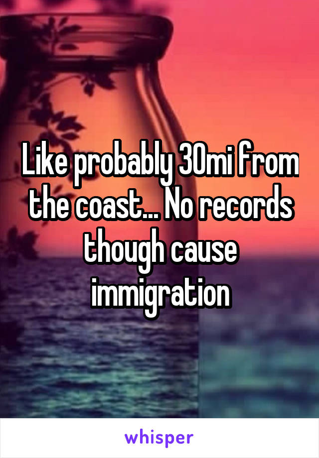 Like probably 30mi from the coast... No records though cause immigration