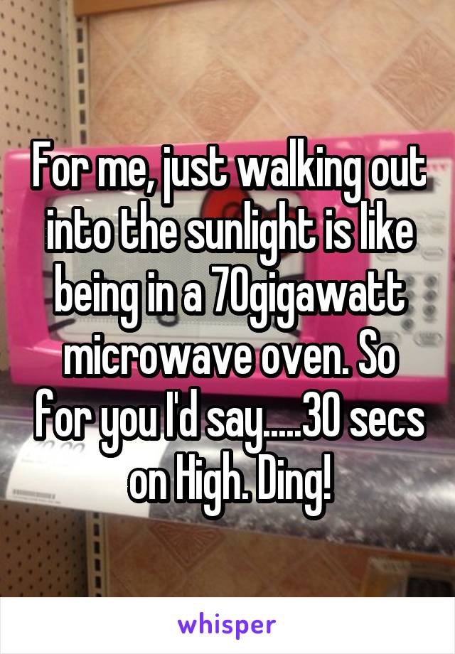 For me, just walking out into the sunlight is like being in a 70gigawatt microwave oven. So for you I'd say.....30 secs on High. Ding!