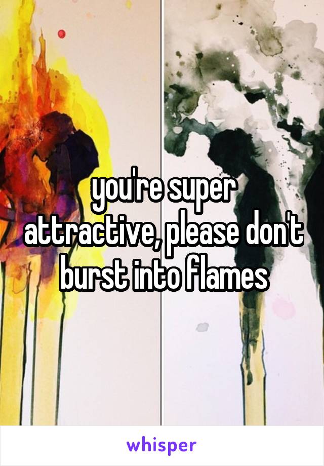 you're super attractive, please don't burst into flames