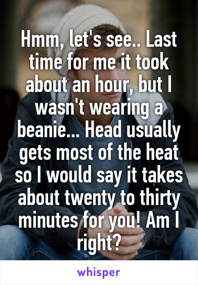 Hmm, let's see.. Last time for me it took about an hour, but I wasn't wearing a beanie... Head usually gets most of the heat so I would say it takes about twenty to thirty minutes for you! Am I right?