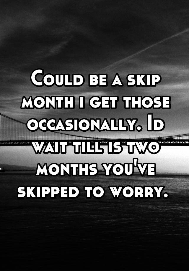 could-be-a-skip-month-i-get-those-occasionally-id-wait-till-is-two