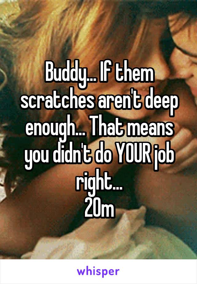 Buddy... If them scratches aren't deep enough... That means you didn't do YOUR job right...
20m