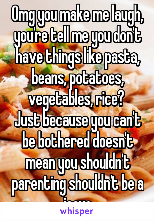 Omg you make me laugh, you're tell me you don't have things like pasta, beans, potatoes, vegetables, rice? 
Just because you can't be bothered doesn't mean you shouldn't parenting shouldn't be a issue