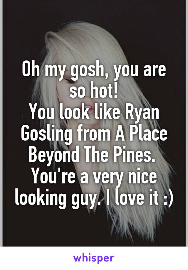 Oh my gosh, you are so hot!
You look like Ryan Gosling from A Place Beyond The Pines. 
You're a very nice looking guy. I love it :)