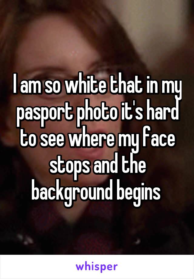 I am so white that in my pasport photo it's hard to see where my face stops and the background begins 