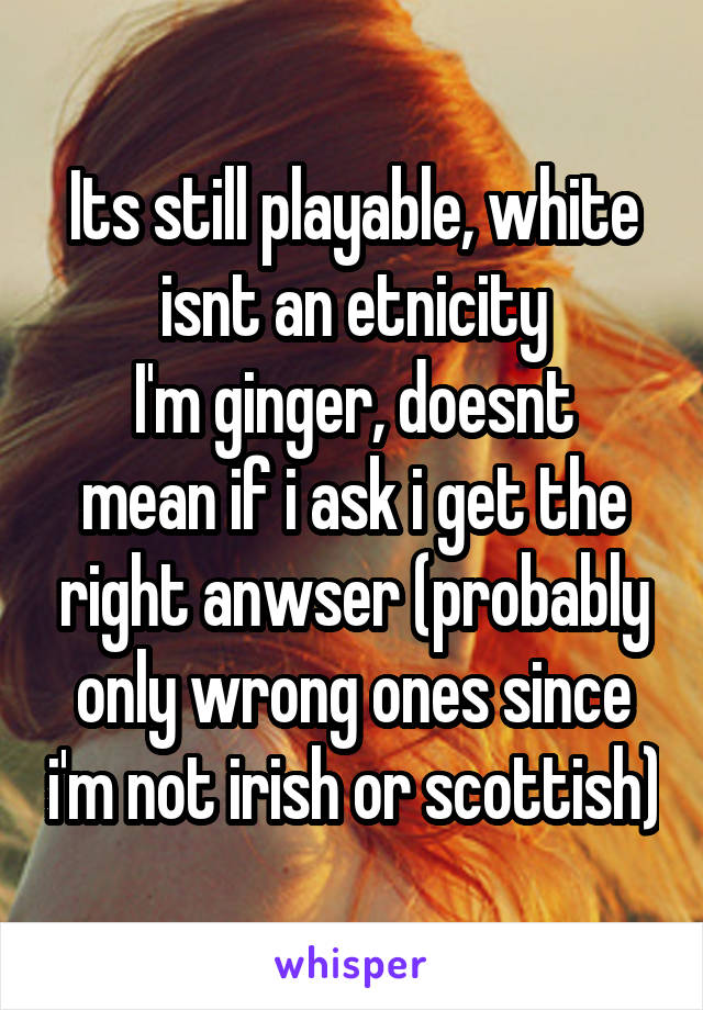 Its still playable, white isnt an etnicity
I'm ginger, doesnt mean if i ask i get the right anwser (probably only wrong ones since i'm not irish or scottish)