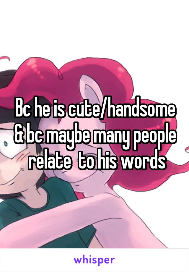 Bc he is cute/handsome & bc maybe many people  relate  to his words