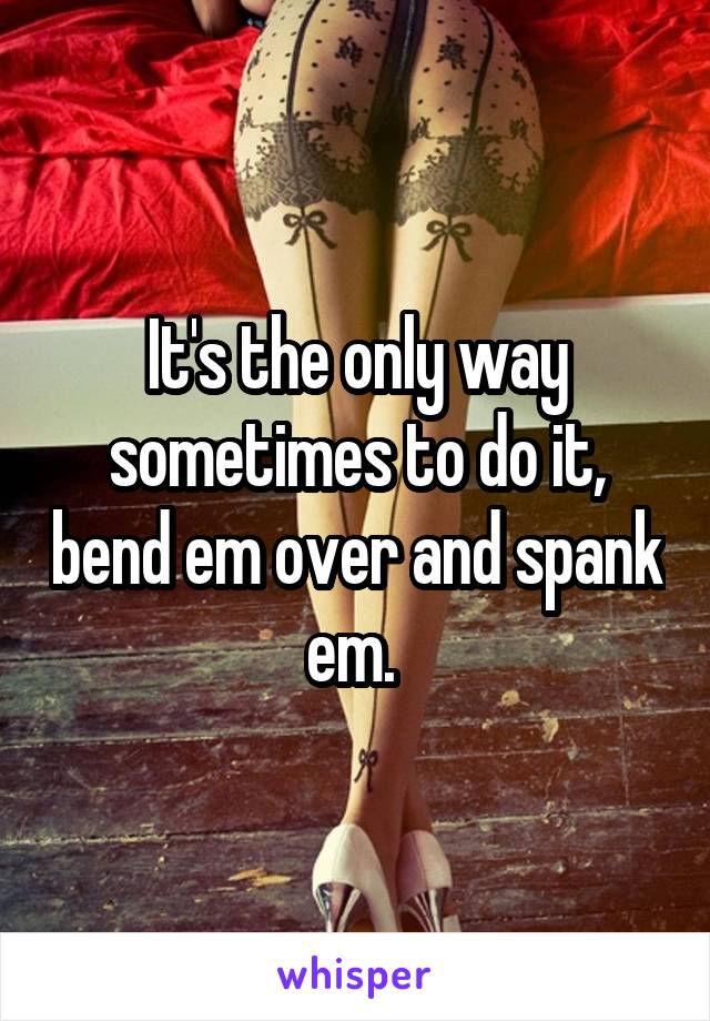 It's the only way sometimes to do it, bend em over and spank em. 