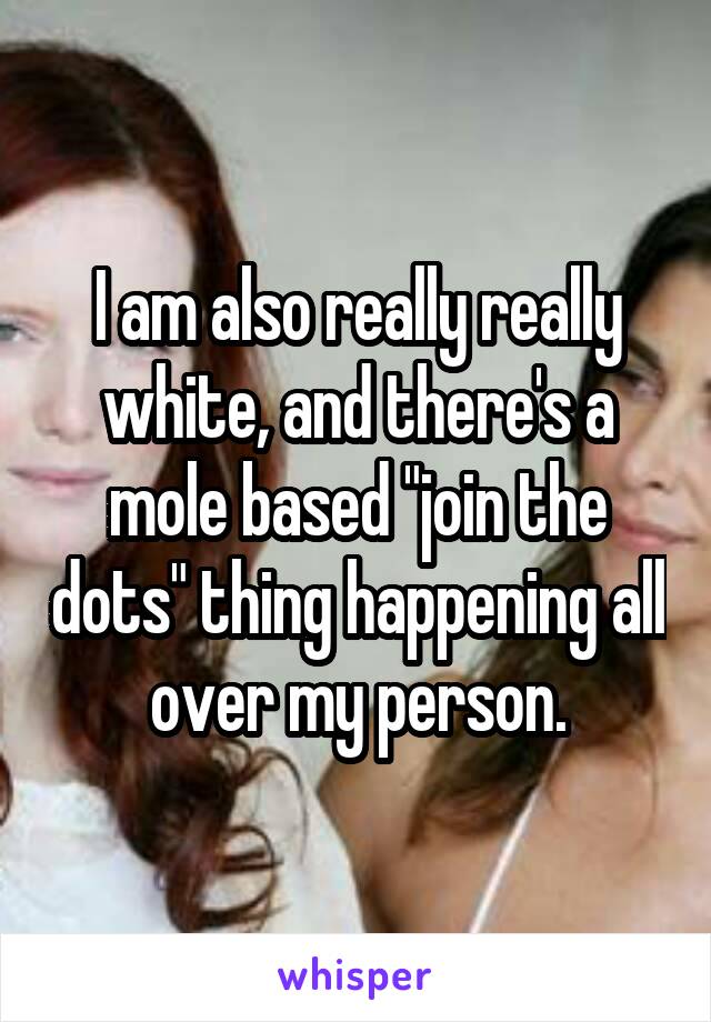 I am also really really white, and there's a mole based "join the dots" thing happening all over my person.