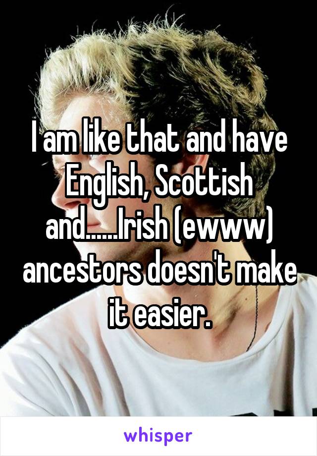 I am like that and have English, Scottish and......Irish (ewww) ancestors doesn't make it easier.