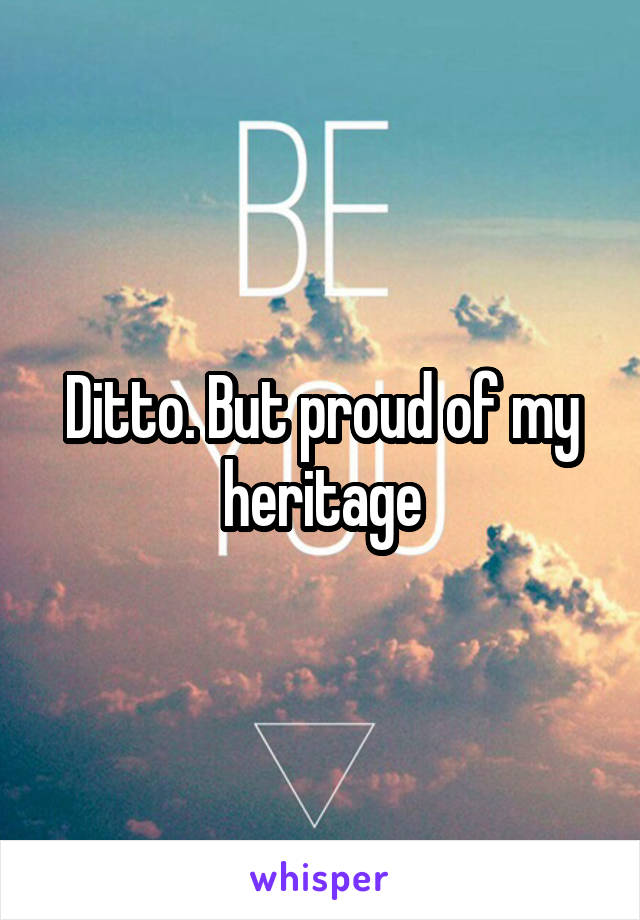 Ditto. But proud of my heritage