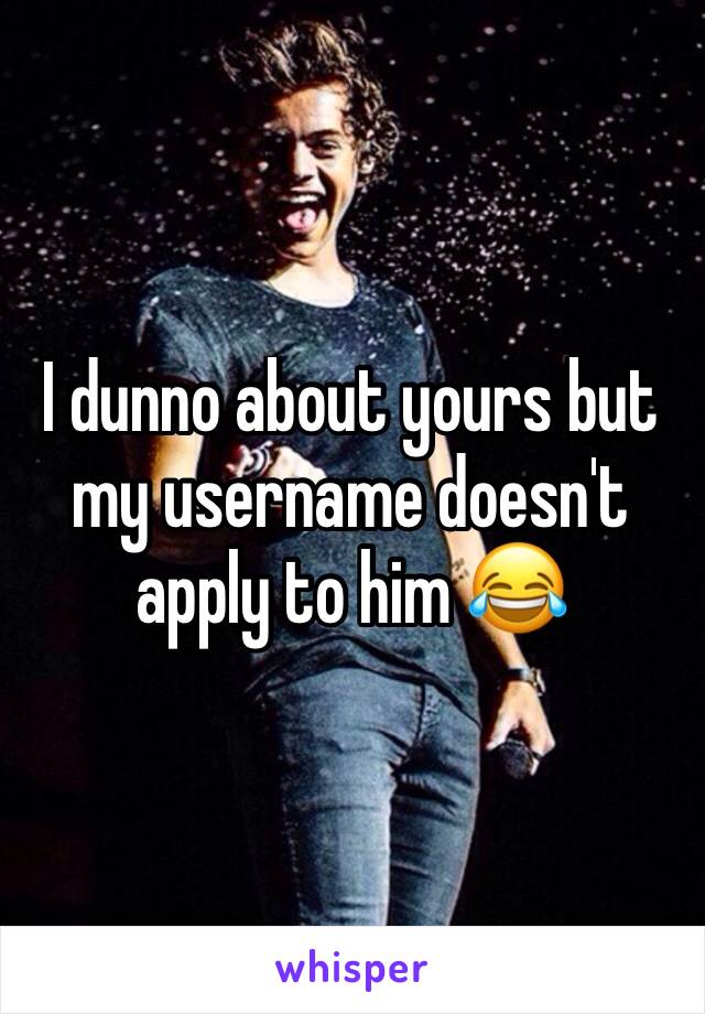 I dunno about yours but my username doesn't apply to him 😂