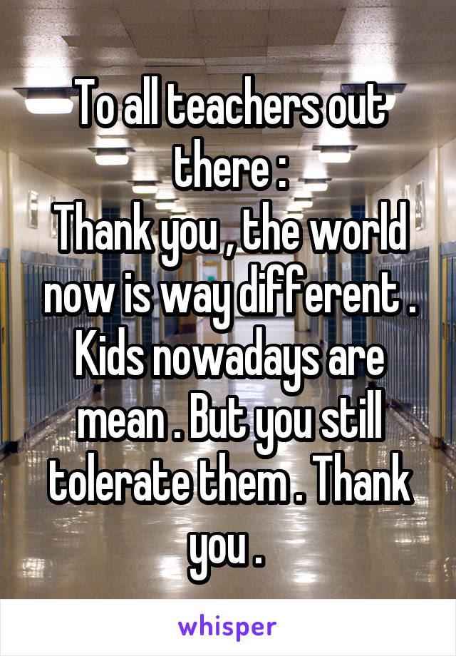 To all teachers out there :
Thank you , the world now is way different . Kids nowadays are mean . But you still tolerate them . Thank you . 