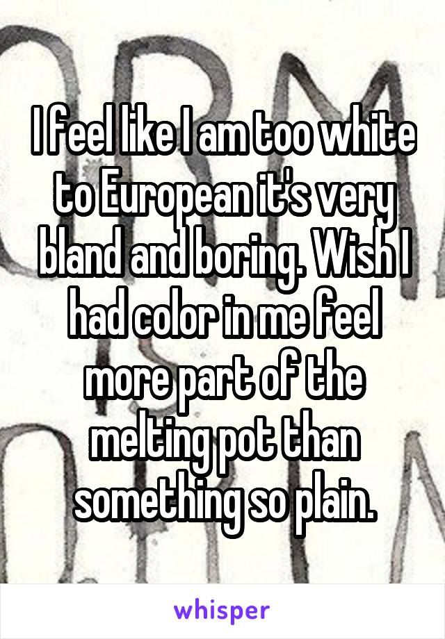 I feel like I am too white to European it's very bland and boring. Wish I had color in me feel more part of the melting pot than something so plain.