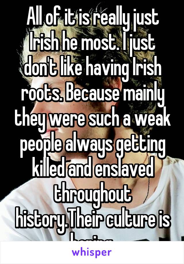 All of it is really just Irish he most. I just don't like having Irish roots. Because mainly they were such a weak people always getting killed and enslaved throughout history.Their culture is boring.