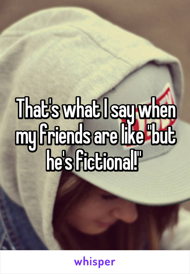 That's what I say when my friends are like "but he's fictional!" 