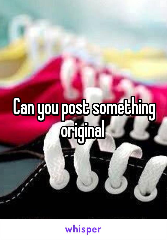 Can you post something original 