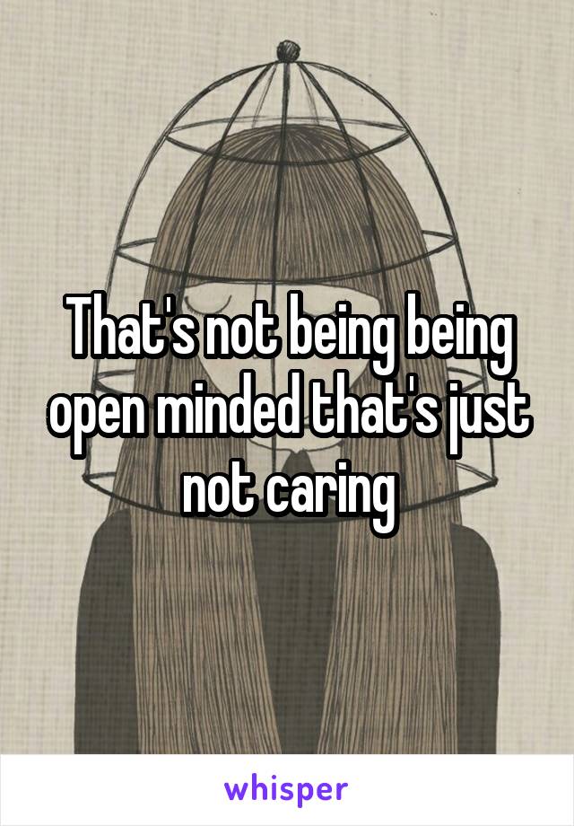 That's not being being open minded that's just not caring