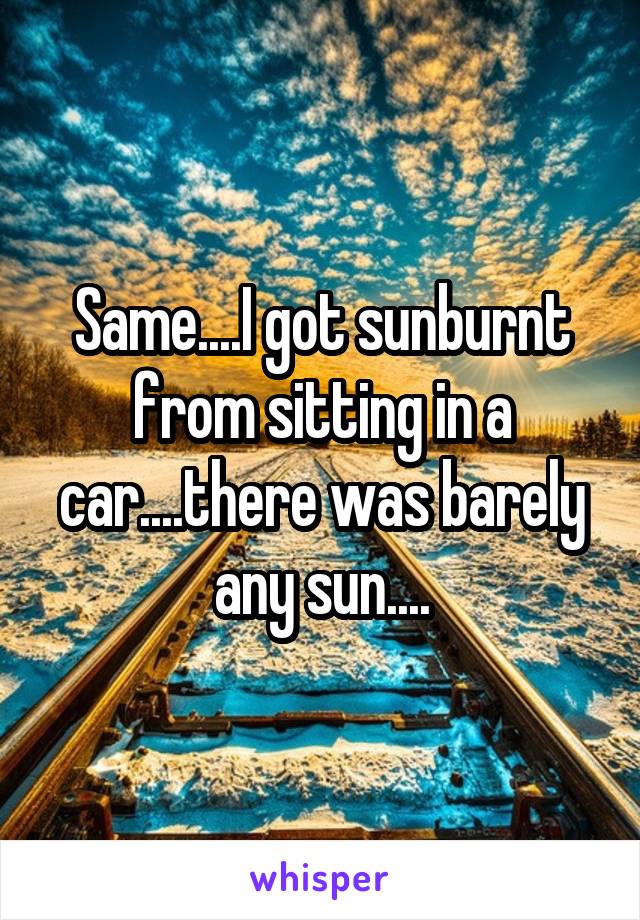 Same....I got sunburnt from sitting in a car....there was barely any sun....