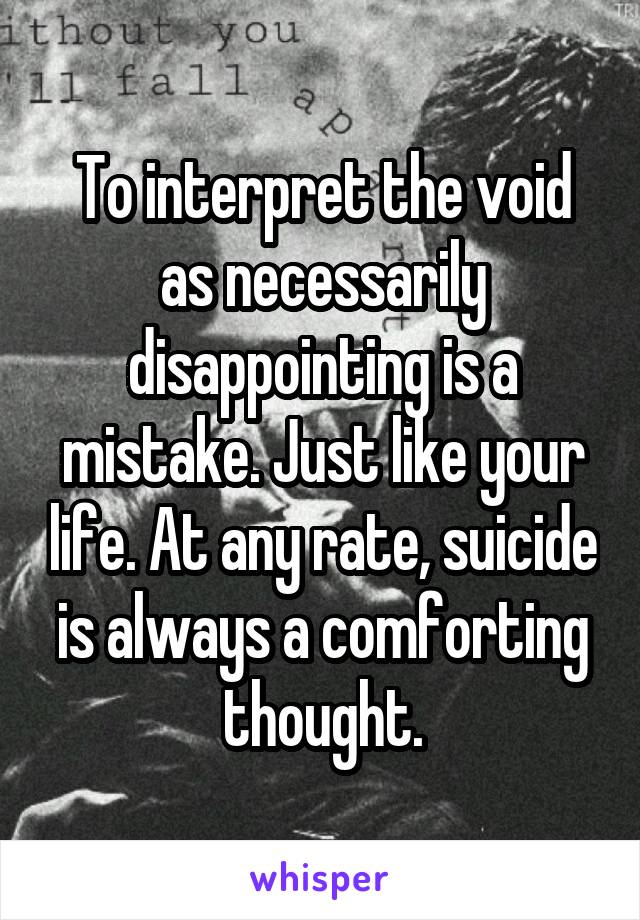 To interpret the void as necessarily disappointing is a mistake. Just like your life. At any rate, suicide is always a comforting thought.