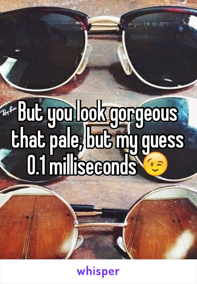 But you look gorgeous that pale, but my guess 0.1 milliseconds 😉