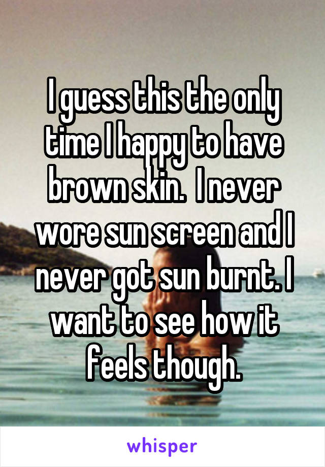 I guess this the only time I happy to have brown skin.  I never wore sun screen and I never got sun burnt. I want to see how it feels though.