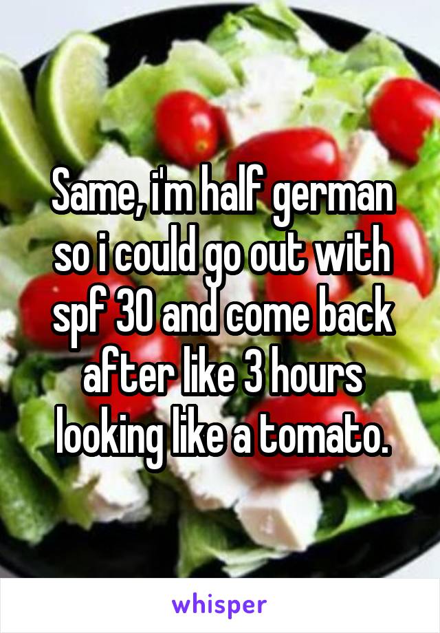 Same, i'm half german so i could go out with spf 30 and come back after like 3 hours looking like a tomato.