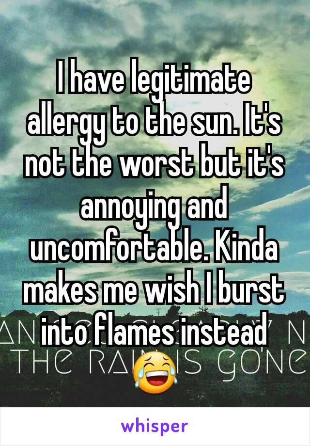 I have legitimate allergy to the sun. It's not the worst but it's annoying and uncomfortable. Kinda makes me wish I burst into flames instead 😂