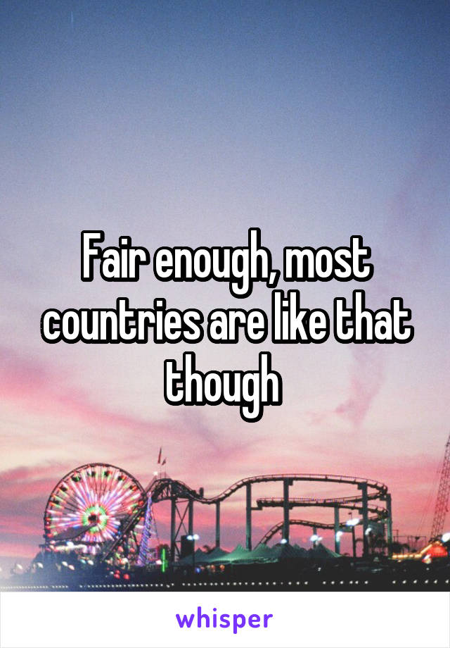 Fair enough, most countries are like that though 