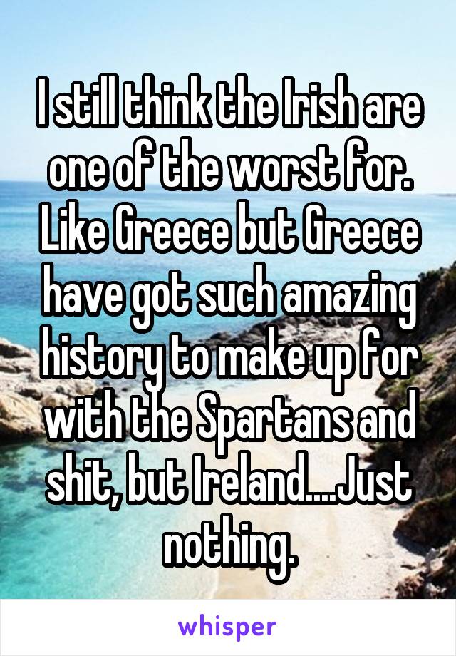 I still think the Irish are one of the worst for. Like Greece but Greece have got such amazing history to make up for with the Spartans and shit, but Ireland....Just nothing.